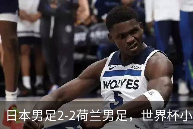 日本男足2-2荷兰男足，世界杯小组赛各得1分，惊心动魄的逆转